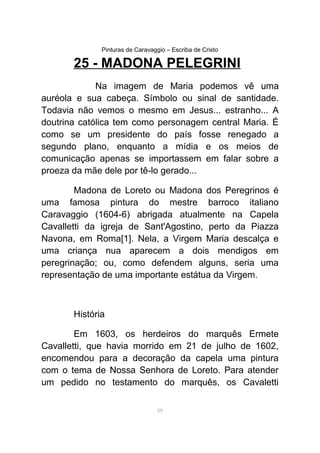 Pinturas de Caravaggio – Escriba de Cristo
25 - MADONA PELEGRINI
Na imagem de Maria podemos vê uma
auréola e sua cabeça. Símbolo ou sinal de santidade.
Todavia não vemos o mesmo em Jesus... estranho... A
doutrina católica tem como personagem central Maria. É
como se um presidente do país fosse renegado a
segundo plano, enquanto a mídia e os meios de
comunicação apenas se importassem em falar sobre a
proeza da mãe dele por tê-lo gerado...
Madona de Loreto ou Madona dos Peregrinos é
uma famosa pintura do mestre barroco italiano
Caravaggio (1604-6) abrigada atualmente na Capela
Cavalletti da igreja de Sant'Agostino, perto da Piazza
Navona, em Roma[1]. Nela, a Virgem Maria descalça e
uma criança nua aparecem a dois mendigos em
peregrinação; ou, como defendem alguns, seria uma
representação de uma importante estátua da Virgem.
História
Em 1603, os herdeiros do marquês Ermete
Cavalletti, que havia morrido em 21 de julho de 1602,
encomendou para a decoração da capela uma pintura
com o tema de Nossa Senhora de Loreto. Para atender
um pedido no testamento do marquês, os Cavaletti
59
 