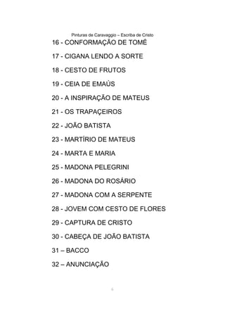 Pinturas de Caravaggio – Escriba de Cristo
16 - CONFORMAÇÃO DE TOMÉ
17 - CIGANA LENDO A SORTE
18 - CESTO DE FRUTOS
19 - CEIA DE EMAÚS
20 - A INSPIRAÇÃO DE MATEUS
21 - OS TRAPAÇEIROS
22 - JOÃO BATISTA
23 - MARTÍRIO DE MATEUS
24 - MARTA E MARIA
25 - MADONA PELEGRINI
26 - MADONA DO ROSÁRIO
27 - MADONA COM A SERPENTE
28 - JOVEM COM CESTO DE FLORES
29 - CAPTURA DE CRISTO
30 - CABEÇA DE JOÃO BATISTA
31 – BACCO
32 – ANUNCIAÇÃO
6
 