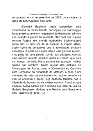 Pinturas de Caravaggio – Escriba de Cristo
compraram, em 4 de setembro de 1603, uma capela na
igreja de Sant'Agostino em Roma.
Giovanni Baglione, outro competidor pela
encomenda de menor talento, conseguiu que Caravaggio
fosse preso durante um julgamento de difamação, afirmou
que quando a pintura foi revelada, "fez com que o povo
comum fizesse um grande burburinho ('schiamazzo')
sobre ela". O furor era de se esperar. A Virgem Maria,
assim como os peregrinos que a admiravam, estavam
descalços. A porta ou o nicho não é uma gloriosa nuvem,
mas parte de uma parede caindo aos pedaços. Apenas
uma simples auréola santifica Maria e o bebê, que está
nu. Apesar de bela, Maria poderia ser qualquer mulher
saindo das sombras. Como muitas das pinturas de
Caravaggio em Roma, como a "Conversão no Caminho
para Damasco" ou "Chamado de Mateus", a cena é um
momento da vida de um homem ou mulher comum na
qual se encontra o divino, cuja aparição também não é
diferente do homem ou da mulher comum. A mulher que
modelou Maria parece ser a mesma que está na tela na
Galleria Borghese, Madona e o Menino com Santa Ana
(Dei Palafrenieri) (1605). (2)
60
 