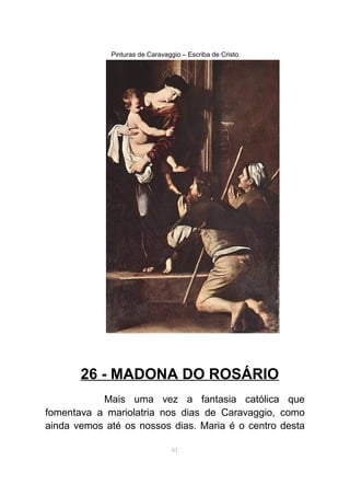 Pinturas de Caravaggio – Escriba de Cristo
26 - MADONA DO ROSÁRIO
Mais uma vez a fantasia católica que
fomentava a mariolatria nos dias de Caravaggio, como
ainda vemos até os nossos dias. Maria é o centro desta
61
 