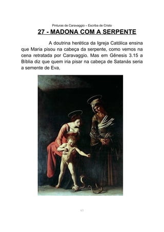 Pinturas de Caravaggio – Escriba de Cristo
27 - MADONA COM A SERPENTE
A doutrina herética da Igreja Católica ensina
que Maria pisou na cabeça da serpente, como vemos na
cena retratada por Caravaggio. Mas em Gênesis 3.15 a
Bíblia diz que quem iria pisar na cabeça de Satanás seria
a semente de Eva,
63
 