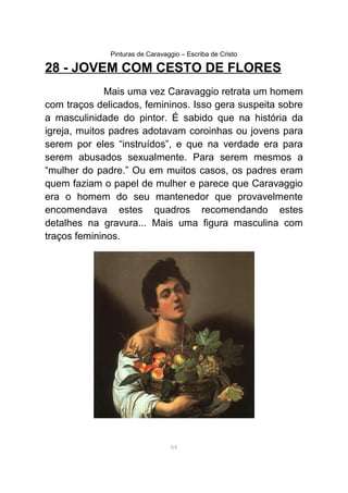 Pinturas de Caravaggio – Escriba de Cristo
28 - JOVEM COM CESTO DE FLORES
Mais uma vez Caravaggio retrata um homem
com traços delicados, femininos. Isso gera suspeita sobre
a masculinidade do pintor. É sabido que na história da
igreja, muitos padres adotavam coroinhas ou jovens para
serem por eles “instruídos”, e que na verdade era para
serem abusados sexualmente. Para serem mesmos a
“mulher do padre.” Ou em muitos casos, os padres eram
quem faziam o papel de mulher e parece que Caravaggio
era o homem do seu mantenedor que provavelmente
encomendava estes quadros recomendando estes
detalhes na gravura... Mais uma figura masculina com
traços femininos.
64
 