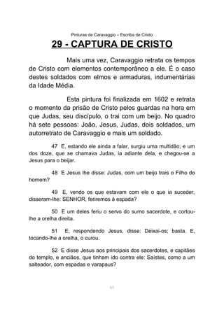 Pinturas de Caravaggio – Escriba de Cristo
29 - CAPTURA DE CRISTO
Mais uma vez, Caravaggio retrata os tempos
de Cristo com elementos contemporâneo a ele. É o caso
destes soldados com elmos e armaduras, indumentárias
da Idade Média.
Esta pintura foi finalizada em 1602 e retrata
o momento da prisão de Cristo pelos guardas na hora em
que Judas, seu discípulo, o trai com um beijo. No quadro
há sete pessoas: João, Jesus, Judas, dois soldados, um
autorretrato de Caravaggio e mais um soldado.
47 E, estando ele ainda a falar, surgiu uma multidão; e um
dos doze, que se chamava Judas, ia adiante dela, e chegou-se a
Jesus para o beijar.
48 E Jesus lhe disse: Judas, com um beijo trais o Filho do
homem?
49 E, vendo os que estavam com ele o que ia suceder,
disseram-lhe: SENHOR, feriremos à espada?
50 E um deles feriu o servo do sumo sacerdote, e cortou-
lhe a orelha direita.
51 E, respondendo Jesus, disse: Deixai-os; basta. E,
tocando-lhe a orelha, o curou.
52 E disse Jesus aos principais dos sacerdotes, e capitães
do templo, e anciãos, que tinham ido contra ele: Saístes, como a um
salteador, com espadas e varapaus?
65
 