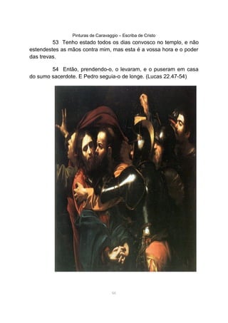 Pinturas de Caravaggio – Escriba de Cristo
53 Tenho estado todos os dias convosco no templo, e não
estendestes as mãos contra mim, mas esta é a vossa hora e o poder
das trevas.
54 Então, prendendo-o, o levaram, e o puseram em casa
do sumo sacerdote. E Pedro seguia-o de longe. (Lucas 22.47-54)
66
 