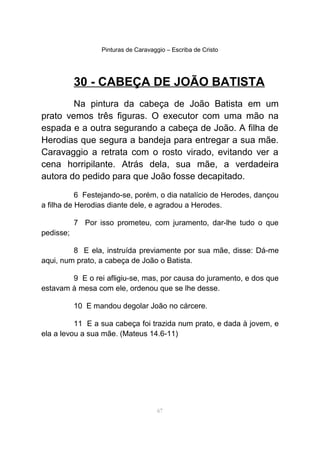 Pinturas de Caravaggio – Escriba de Cristo
30 - CABEÇA DE JOÃO BATISTA
Na pintura da cabeça de João Batista em um
prato vemos três figuras. O executor com uma mão na
espada e a outra segurando a cabeça de João. A filha de
Herodias que segura a bandeja para entregar a sua mãe.
Caravaggio a retrata com o rosto virado, evitando ver a
cena horripilante. Atrás dela, sua mãe, a verdadeira
autora do pedido para que João fosse decapitado.
6 Festejando-se, porém, o dia natalício de Herodes, dançou
a filha de Herodias diante dele, e agradou a Herodes.
7 Por isso prometeu, com juramento, dar-lhe tudo o que
pedisse;
8 E ela, instruída previamente por sua mãe, disse: Dá-me
aqui, num prato, a cabeça de João o Batista.
9 E o rei afligiu-se, mas, por causa do juramento, e dos que
estavam à mesa com ele, ordenou que se lhe desse.
10 E mandou degolar João no cárcere.
11 E a sua cabeça foi trazida num prato, e dada à jovem, e
ela a levou a sua mãe. (Mateus 14.6-11)
67
 