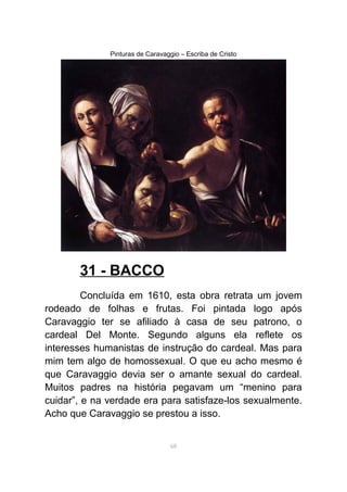Pinturas de Caravaggio – Escriba de Cristo
31 - BACCO
Concluída em 1610, esta obra retrata um jovem
rodeado de folhas e frutas. Foi pintada logo após
Caravaggio ter se afiliado à casa de seu patrono, o
cardeal Del Monte. Segundo alguns ela reflete os
interesses humanistas de instrução do cardeal. Mas para
mim tem algo de homossexual. O que eu acho mesmo é
que Caravaggio devia ser o amante sexual do cardeal.
Muitos padres na história pegavam um “menino para
cuidar”, e na verdade era para satisfaze-los sexualmente.
Acho que Caravaggio se prestou a isso.
68
 