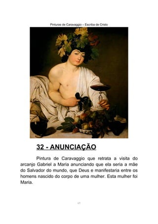 Pinturas de Caravaggio – Escriba de Cristo
32 - ANUNCIAÇÃO
Pintura de Caravaggio que retrata a visita do
arcanjo Gabriel a Maria anunciando que ela seria a mãe
do Salvador do mundo, que Deus e manifestaria entre os
homens nascido do corpo de uma mulher. Esta mulher foi
Maria.
69
 