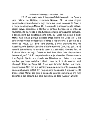 Pinturas de Caravaggio – Escriba de Cristo
26 E, no sexto mês, foi o anjo Gabriel enviado por Deus a
uma cidade da Galiléia, chamada Nazaré, 27 A uma virgem
desposada com um homem, cujo nome era José, da casa de Davi; e
o nome da virgem era Maria. 28 E, entrando o anjo aonde ela estava,
disse: Salve, agraciada; o Senhor é contigo; bendita és tu entre as
mulheres. 29 E, vendo-o ela, turbou-se muito com aquelas palavras,
e considerava que saudação seria esta. 30 Disse-lhe, então, o anjo:
Maria, não temas, porque achaste graça diante de Deus. 31 E eis
que em teu ventre conceberás e darás à luz um filho, e pôr-lhe-ás o
nome de Jesus. 32 Este será grande, e será chamado filho do
Altíssimo; e o Senhor Deus lhe dará o trono de Davi, seu pai; 33 E
reinará eternamente na casa de Jacó, e o seu reino não terá fim. 34
E disse Maria ao anjo: Como se fará isto, visto que não conheço
homem algum? 35 E, respondendo o anjo, disse-lhe: Descerá sobre
ti o Espírito Santo, e a virtude do Altíssimo te cobrirá com a sua
sombra; por isso também o Santo, que de ti há de nascer, será
chamado Filho de Deus. 36 E eis que também Isabel, tua prima,
concebeu um filho em sua velhice; e é este o sexto mês para aquela
que era chamada estéril; 37 Porque para Deus nada é impossível. 38
Disse então Maria: Eis aqui a serva do Senhor; cumpra-se em mim
segundo a tua palavra. E o anjo ausentou-se dela. (Lucas 1.26-38)
70
 