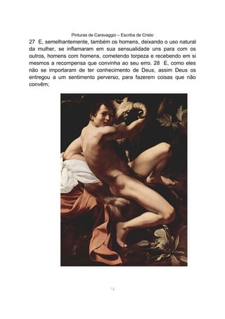 Pinturas de Caravaggio – Escriba de Cristo
27 E, semelhantemente, também os homens, deixando o uso natural
da mulher, se inflamaram em sua sensualidade uns para com os
outros, homens com homens, cometendo torpeza e recebendo em si
mesmos a recompensa que convinha ao seu erro. 28 E, como eles
não se importaram de ter conhecimento de Deus, assim Deus os
entregou a um sentimento perverso, para fazerem coisas que não
convêm;
74
 
