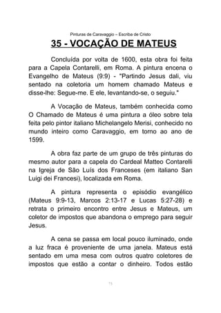 Pinturas de Caravaggio – Escriba de Cristo
35 - VOCAÇÃO DE MATEUS
Concluída por volta de 1600, esta obra foi feita
para a Capela Contarelli, em Roma. A pintura encena o
Evangelho de Mateus (9:9) - "Partindo Jesus dali, viu
sentado na coletoria um homem chamado Mateus e
disse-lhe: Segue-me. E ele, levantando-se, o seguiu."
A Vocação de Mateus, também conhecida como
O Chamado de Mateus é uma pintura a óleo sobre tela
feita pelo pintor italiano Michelangelo Merisi, conhecido no
mundo inteiro como Caravaggio, em torno ao ano de
1599.
A obra faz parte de um grupo de três pinturas do
mesmo autor para a capela do Cardeal Matteo Contarelli
na Igreja de São Luís dos Franceses (em italiano San
Luigi dei Francesi), localizada em Roma.
A pintura representa o episódio evangélico
(Mateus 9:9-13, Marcos 2:13-17 e Lucas 5:27-28) e
retrata o primeiro encontro entre Jesus e Mateus, um
coletor de impostos que abandona o emprego para seguir
Jesus.
A cena se passa em local pouco iluminado, onde
a luz fraca é proveniente de uma janela. Mateus está
sentado em uma mesa com outros quatro coletores de
impostos que estão a contar o dinheiro. Todos estão
75
 