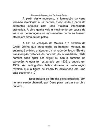 Pinturas de Caravaggio – Escriba de Cristo
A partir deste momento, a iluminação da cena
torna-se direcional: a luz perfura a escuridão a partir de
diferentes ângulos com uma violenta intensidade
dramática. A obra ganha vida e movimento por causa da
luz e os personagens se movimentam como se fossem
atores em cima de um palco.
A luz, na Vocação de Mateus é o símbolo da
Graça Divina que afeta todos os homens: Mateus, no
entanto, é o único a atender o chamado de Jesus. Ele é a
transposição pictórica do conceito do livre-arbítrio: Cada
homem pode optar por seguir ou não o caminho da
salvação. A obra foi restaurada em 1939 e depois em
1965. As radiografias feitas durante a restauração
revelam que a figura de Pedro foi adicionado em uma
data posterior. (10)
Esta gravura de fato me deixa extasiado. Um
homem sendo chamado por Deus para realizar sua obra
na terra.
77
 
