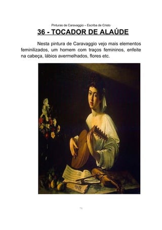 Pinturas de Caravaggio – Escriba de Cristo
36 - TOCADOR DE ALAÚDE
Nesta pintura de Caravaggio vejo mais elementos
feminilizados, um homem com traços femininos, enfeite
na cabeça, lábios avermelhados, flores etc.
79
 
