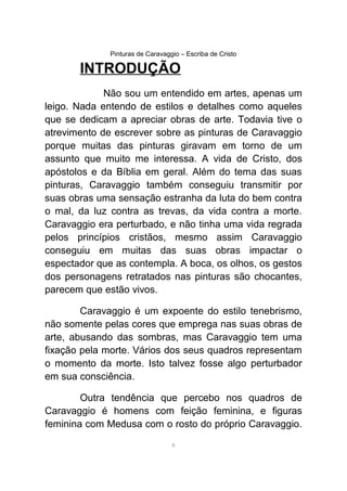 Pinturas de Caravaggio – Escriba de Cristo
INTRODUÇÃO
Não sou um entendido em artes, apenas um
leigo. Nada entendo de estilos e detalhes como aqueles
que se dedicam a apreciar obras de arte. Todavia tive o
atrevimento de escrever sobre as pinturas de Caravaggio
porque muitas das pinturas giravam em torno de um
assunto que muito me interessa. A vida de Cristo, dos
apóstolos e da Bíblia em geral. Além do tema das suas
pinturas, Caravaggio também conseguiu transmitir por
suas obras uma sensação estranha da luta do bem contra
o mal, da luz contra as trevas, da vida contra a morte.
Caravaggio era perturbado, e não tinha uma vida regrada
pelos princípios cristãos, mesmo assim Caravaggio
conseguiu em muitas das suas obras impactar o
espectador que as contempla. A boca, os olhos, os gestos
dos personagens retratados nas pinturas são chocantes,
parecem que estão vivos.
Caravaggio é um expoente do estilo tenebrismo,
não somente pelas cores que emprega nas suas obras de
arte, abusando das sombras, mas Caravaggio tem uma
fixação pela morte. Vários dos seus quadros representam
o momento da morte. Isto talvez fosse algo perturbador
em sua consciência.
Outra tendência que percebo nos quadros de
Caravaggio é homens com feição feminina, e figuras
feminina com Medusa com o rosto do próprio Caravaggio.
8
 