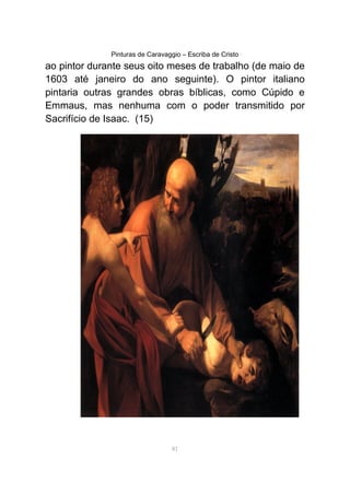 Pinturas de Caravaggio – Escriba de Cristo
ao pintor durante seus oito meses de trabalho (de maio de
1603 até janeiro do ano seguinte). O pintor italiano
pintaria outras grandes obras bíblicas, como Cúpido e
Emmaus, mas nenhuma com o poder transmitido por
Sacrifício de Isaac. (15)
81
 