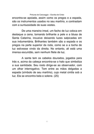 Pinturas de Caravaggio – Escriba de Cristo
encontra-se apoiada, assim como os pregos e a espada,
são os instrumentos usados no seu martírio, e contrastam
com a suntuosidade de suas vestes.
De uma maneira irreal, um facho de luz coloca em
destaque a cena, tornando brilhante a pele e a blusa de
Santa Catarina, incusive deixando luzes salpicadas em
sua indumentária. Brilhantes também são a espada e os
pregos na parte superior da roda, como se a a tocha de
luz estivesse vindo da direita. No entanto, ali está uma
imensa escuridão, sem nenhum filete de luz.
A santa tem os cabelos dourados, jogados para
trás e, acima da cabeça encontra-se o halo que simboliza
a sua santidade. Seu rosto dirige-se ao observador, com
um olhar interrogativo. Tem entre as mãos delgadas a
espada (símbolo de seu martírio), cujo metal cintila sob a
luz. Ela se encontra bela e solene. (25)
83
 