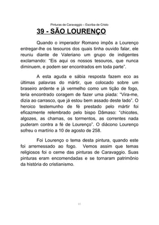 Pinturas de Caravaggio – Escriba de Cristo
39 - SÃO LOURENÇO
Quando o imperador Romano impôs a Lourenço
entregar-lhe os tesouros dos quais tinha ouvido falar, ele
reuniu diante de Valeriano um grupo de indigentes
exclamando: “Eis aqui os nossos tesouros, que nunca
diminuem, e podem ser encontrados em toda parte”.
A esta aguda e sábia resposta fazem eco as
últimas palavras do mártir, que colocado sobre um
braseiro ardente e já vermelho como um tição de fogo,
teria encontrado coragem de fazer uma piada: “Vira-me,
dizia ao carrasco, que já estou bem assado deste lado”. O
heroico testemunho de fé prestado pelo mártir foi
eficazmente relembrado pelo bispo Dâmaso: “chicotes,
algozes, as chamas, os tormentos, as correntes nada
puderam contra a fé de Lourenço”. O diácono Lourenço
sofreu o martírio a 10 de agosto de 258.
Foi Lourenço o tema desta pintura, quando este
foi arremessado ao fogo. Vemos assim que temas
religiosos foi o cerne das pinturas de Caravaggio. Suas
pinturas eram encomendadas e se tornaram patrimônio
da história do cristianismo.
85
 
