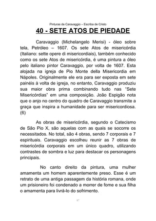 Pinturas de Caravaggio – Escriba de Cristo
40 - SETE ATOS DE PIEDADE
Caravaggio (Michelangelo Merisi) - óleo sobre
tela, Petróleo – 1607. Os sete Atos de misericórdia
(Italiano: sette opere di misericordiais), também conhecido
como os sete Atos de misericórdia, é uma pintura a óleo
pelo italiano pintor Caravaggio, por volta de 1607. Esta
alojada na igreja de Pio Monte della Misericordia em
Nápoles. Originalmente ele era para ser exposta em sete
painéis à volta de igreja, no entanto, Caravaggio produziu
sua maior obra prima combinando tudo nas “Sete
Misericórdias” em uma composição. João Espigão nota
que o anjo no centro do quadro de Caravaggio transmite a
graça que inspira a humanidade para ser misericordiosa.
(6)
As obras de misericórdia, segundo o Catecismo
de São Pio X, são aquelas com as quais se socorre os
necessitados. No total, são 4 obras, sendo 7 corporais e 7
espirituais. Caravaggio escolheu reunir as 7 obras de
misericórdia corporais em um único quadro, utilizando
contrastes de sombra e luz para destacar os personagens
principais.
No canto direito da pintura, uma mulher
amamenta um homem aparentemente preso. Esse é um
retrato de uma antiga passagem da história romana, onde
um prisioneiro foi condenado a morrer de fome e sua filha
o amamenta para livrá-lo do sofrimento.
87
 