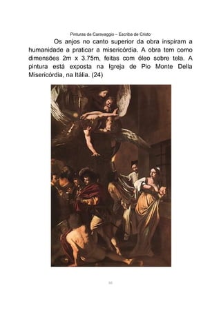 Pinturas de Caravaggio – Escriba de Cristo
Os anjos no canto superior da obra inspiram a
humanidade a praticar a misericórdia. A obra tem como
dimensões 2m x 3.75m, feitas com óleo sobre tela. A
pintura está exposta na Igreja de Pio Monte Della
Misericórdia, na Itália. (24)
88
 