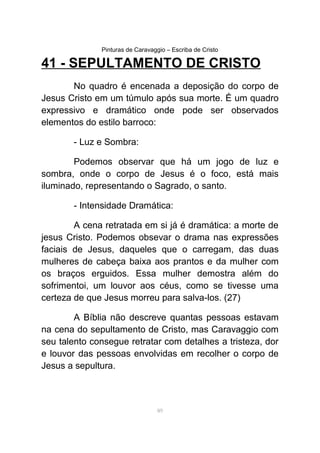 Pinturas de Caravaggio – Escriba de Cristo
41 - SEPULTAMENTO DE CRISTO
No quadro é encenada a deposição do corpo de
Jesus Cristo em um túmulo após sua morte. É um quadro
expressivo e dramático onde pode ser observados
elementos do estilo barroco:
- Luz e Sombra:
Podemos observar que há um jogo de luz e
sombra, onde o corpo de Jesus é o foco, está mais
iluminado, representando o Sagrado, o santo.
- Intensidade Dramática:
A cena retratada em si já é dramática: a morte de
jesus Cristo. Podemos obsevar o drama nas expressões
faciais de Jesus, daqueles que o carregam, das duas
mulheres de cabeça baixa aos prantos e da mulher com
os braços erguidos. Essa mulher demostra além do
sofrimentoi, um louvor aos céus, como se tivesse uma
certeza de que Jesus morreu para salva-los. (27)
A Bíblia não descreve quantas pessoas estavam
na cena do sepultamento de Cristo, mas Caravaggio com
seu talento consegue retratar com detalhes a tristeza, dor
e louvor das pessoas envolvidas em recolher o corpo de
Jesus a sepultura.
89
 