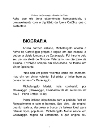 Pinturas de Caravaggio – Escriba de Cristo
Acho que ele tinha experiências homossexuais, e
provavelmente com o dignitário da Igreja Católica que o
sustentava.
BIOGRAFIA
Artista barroco italiano, Michelangelo adotou o
nome de Caravaggio graças à região em que nasceu, a
pequena aldeia lombarda de Caravaggio. Foi inscrito pelo
seu pai no ateliê de Simone Peterzano, um discípulo de
Ticiano. Envolvido sempre em discussões, se tornou um
pintor fascinante:
"Não sou um pintor valentão como me chamam,
mas sim um pintor valente. Sei pintar e imitar bem as
coisas naturais." - Caravaggio
Michelangelo Merisi, mais conhecido por
Caravaggio (Caravaggio, Lombardia,28 de setembro de
1573 – Porto Ercole, 1610)
Pintor italiano identificado com o período final do
Renascimento e com o barroco. Sua obra, tão original
quanto realista, despreza a busca da beleza ideal para
retratar tipos populares. Michelangelo Merisi nasce em
Caravaggio, região da Lombardia, o que origina seu
9
 
