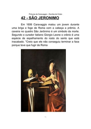Pinturas de Caravaggio – Escriba de Cristo
42 - SÃO JERONIMO
Em 1606 Caravaggio matou um jovem durante
uma briga e foge de Roma com a cabeça a prêmio. A
caveira no quadro São Jerônimo é um símbolo da morte.
Segundo o curador italiano Giorgio Leone o crânio é uma
espécie de espelhamento do rosto do santo que está
inacabado. "Creio que ele não conseguiu terminar a face
porque teve que fugir de Roma
91
 