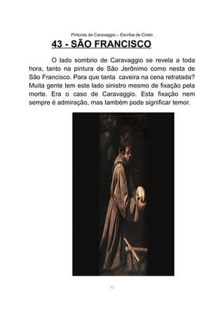 Pinturas de Caravaggio – Escriba de Cristo
43 - SÃO FRANCISCO
O lado sombrio de Caravaggio se revela a toda
hora, tanto na pintura de São Jerônimo como nesta de
São Francisco. Para que tanta caveira na cena retratada?
Muita gente tem este lado sinistro mesmo de fixação pela
morte. Era o caso de Caravaggio. Esta fixação nem
sempre é admiração, mas também pode significar temor.
92
 