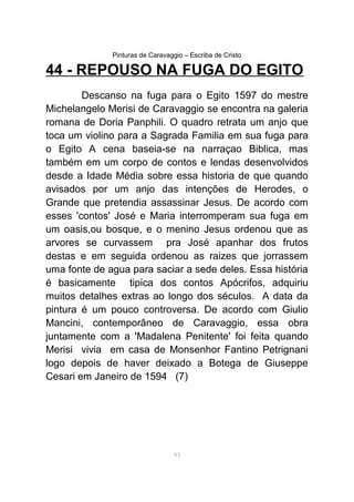 Pinturas de Caravaggio – Escriba de Cristo
44 - REPOUSO NA FUGA DO EGITO
Descanso na fuga para o Egito 1597 do mestre
Michelangelo Merisi de Caravaggio se encontra na galeria
romana de Doria Panphili. O quadro retrata um anjo que
toca um violino para a Sagrada Familia em sua fuga para
o Egito A cena baseia-se na narraçao Biblica, mas
também em um corpo de contos e lendas desenvolvidos
desde a Idade Média sobre essa historia de que quando
avisados por um anjo das intenções de Herodes, o
Grande que pretendia assassinar Jesus. De acordo com
esses 'contos' José e Maria interromperam sua fuga em
um oasis,ou bosque, e o menino Jesus ordenou que as
arvores se curvassem pra José apanhar dos frutos
destas e em seguida ordenou as raizes que jorrassem
uma fonte de agua para saciar a sede deles. Essa história
é basicamente tipica dos contos Apócrifos, adquiriu
muitos detalhes extras ao longo dos séculos. A data da
pintura é um pouco controversa. De acordo com Giulio
Mancini, contemporâneo de Caravaggio, essa obra
juntamente com a 'Madalena Penitente' foi feita quando
Merisi vivia em casa de Monsenhor Fantino Petrignani
logo depois de haver deixado a Botega de Giuseppe
Cesari em Janeiro de 1594 (7)
93
 