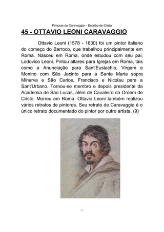 Pinturas de Caravaggio – Escriba de Cristo
45 - OTTAVIO LEONI CARAVAGGIO
Ottavio Leoni (1578 - 1630) foi um pintor italiano
do começo do Barroco, que trabalhou principalmente em
Roma. Nasceu em Roma, onde estudou com seu pai,
Lodovico Leoni. Pintou altares para Igrejas em Roma, tais
como a Anunciação para Sant'Eustachio, Virgem e
Menino com São Jacinto para a Santa Maria sopra
Minerva e São Carlos, Francisco e Nicolau para a
Sant'Urbano. Tornou-se membro e depois presidente da
Academia de São Lucas, além de Cavaleiro da Ordem de
Cristo. Morreu em Roma. Ottavio Leoni também realizou
vários retratos de pintores. Seu retrato de Caravaggio é o
único retrato documentado do pintor por outro artista. (9)
95
 