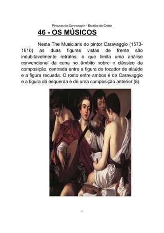 Pinturas de Caravaggio – Escriba de Cristo
46 - OS MÚSICOS
Neste The Musicians do pintor Caravaggio (1573-
1610) as duas figuras vistas de frente são
indubitavelmente retratos, o que limita uma análise
convencional da cena no âmbito nobre e clássico da
composição, centrada entre a figura do tocador de alaúde
e a figura recuada. O rosto entre ambos é de Caravaggio
e a figura da esquerda é de uma composição anterior (8)
96
 
