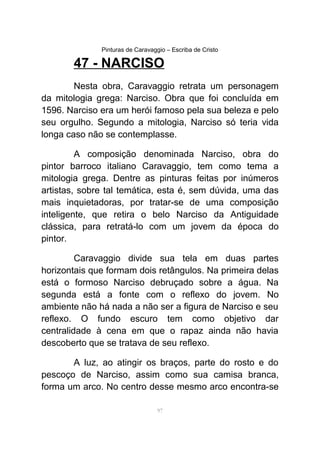 Pinturas de Caravaggio – Escriba de Cristo
47 - NARCISO
Nesta obra, Caravaggio retrata um personagem
da mitologia grega: Narciso. Obra que foi concluída em
1596. Narciso era um herói famoso pela sua beleza e pelo
seu orgulho. Segundo a mitologia, Narciso só teria vida
longa caso não se contemplasse.
A composição denominada Narciso, obra do
pintor barroco italiano Caravaggio, tem como tema a
mitologia grega. Dentre as pinturas feitas por inúmeros
artistas, sobre tal temática, esta é, sem dúvida, uma das
mais inquietadoras, por tratar-se de uma composição
inteligente, que retira o belo Narciso da Antiguidade
clássica, para retratá-lo com um jovem da época do
pintor.
Caravaggio divide sua tela em duas partes
horizontais que formam dois retângulos. Na primeira delas
está o formoso Narciso debruçado sobre a água. Na
segunda está a fonte com o reflexo do jovem. No
ambiente não há nada a não ser a figura de Narciso e seu
reflexo. O fundo escuro tem como objetivo dar
centralidade à cena em que o rapaz ainda não havia
descoberto que se tratava de seu reflexo.
A luz, ao atingir os braços, parte do rosto e do
pescoço de Narciso, assim como sua camisa branca,
forma um arco. No centro desse mesmo arco encontra-se
97
 