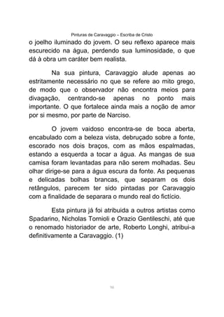 Pinturas de Caravaggio – Escriba de Cristo
o joelho iluminado do jovem. O seu reflexo aparece mais
escurecido na água, perdendo sua luminosidade, o que
dá à obra um caráter bem realista.
Na sua pintura, Caravaggio alude apenas ao
estritamente necessário no que se refere ao mito grego,
de modo que o observador não encontra meios para
divagação, centrando-se apenas no ponto mais
importante. O que fortalece ainda mais a noção de amor
por si mesmo, por parte de Narciso.
O jovem vaidoso encontra-se de boca aberta,
encabulado com a beleza vista, debruçado sobre a fonte,
escorado nos dois braços, com as mãos espalmadas,
estando a esquerda a tocar a água. As mangas de sua
camisa foram levantadas para não serem molhadas. Seu
olhar dirige-se para a água escura da fonte. As pequenas
e delicadas bolhas brancas, que separam os dois
retângulos, parecem ter sido pintadas por Caravaggio
com a finalidade de separara o mundo real do fictício.
Esta pintura já foi atribuida a outros artistas como
Spadarino, Nicholas Tornioli e Orazio Gentileschi, até que
o renomado historiador de arte, Roberto Longhi, atribui-a
definitivamente a Caravaggio. (1)
98
 