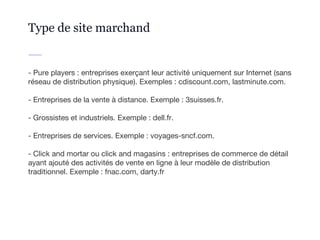 - Pure players : entreprises exerçant leur activité uniquement sur Internet (sans
réseau de distribution physique). Exemples : cdiscount.com, lastminute.com.
- Entreprises de la vente à distance. Exemple : 3suisses.fr.
- Grossistes et industriels. Exemple : dell.fr.
- Entreprises de services. Exemple : voyages-sncf.com.
- Click and mortar ou click and magasins : entreprises de commerce de détail
ayant ajouté des activités de vente en ligne à leur modèle de distribution
traditionnel. Exemple : fnac.com, darty.fr
Type de site marchand
 