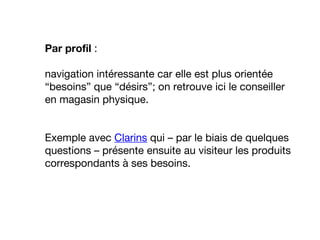 Par profil :
navigation intéressante car elle est plus orientée
“besoins” que “désirs”; on retrouve ici le conseiller
en magasin physique.
Exemple avec Clarins qui – par le biais de quelques
questions – présente ensuite au visiteur les produits
correspondants à ses besoins.
 