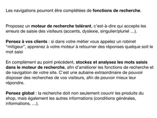 Les navigations pourront être complétées de fonctions de recherche.
Proposez un moteur de recherche tolérant, c’est-à-dire qui accepte les
erreurs de saisie des visiteurs (accents, dyslexie, singulier/pluriel …).
Pensez à vos clients : si dans votre métier vous appelez un robinet
“mitigeur”, apprenez à votre moteur à retourner des réponses quelque soit le
mot saisi
En complément au point précédent, stockez et analysez les mots saisis
dans le moteur de recherche, afin d’améliorer les fonctions de recherche et
de navigation de votre site. C’est une aubaine extraordinaire de pouvoir
disposer des recherches de vos visiteurs, afin de pouvoir mieux leur
répondre.
Pensez global : la recherche doit non seulement couvrir les produits du
shop, mais également les autres informations (conditions générales,
informations, …).
 