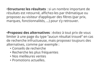 •Structurez les résultats : si un nombre important de
résultats est retourné, affichez-les par thématique ou
proposez au visiteur d’appliquer des filtres (par prix,
marques, fonctionnalités, …) pour s’y retrouver.
•Proposez des alternatives : évitez à tout prix de vous
limiter à une page du type “aucun résultat trouvé” en cas
de recherche infructueuse, mais proposez toujours des
alternatives, comme par exemple :
• Conseils de recherche
• Recherche les plus fréquentes
• Nos meilleures ventes
• Promotions actuelles.
 