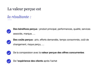 La valeur perçue est
la résultante :
Des bénéfices perçus : produit principal, performances, qualité, services
associés, marque, …
Des coûts perçus : prix, efforts demandés, temps consommés, coût de
changement, risque perçu, …
De la comparaison avec la valeur perçue des offres concurrentes
De l’expérience des clients après l’achat
 