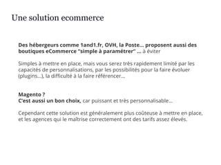 Des hébergeurs comme 1and1.fr, OVH, la Poste… proposent aussi des
boutiques eCommerce “simple à paramétrer” … à éviter
Simples à mettre en place, mais vous serez très rapidement limité par les
capacités de personnalisations, par les possibilités pour la faire évoluer
(plugins…), la difficulté à la faire référencer…
Magento ?
C’est aussi un bon choix, car puissant et très personnalisable…
Cependant cette solution est généralement plus coûteuse à mettre en place,
et les agences qui le maîtrise correctement ont des tarifs assez élevés.
Une solution ecommerce
 