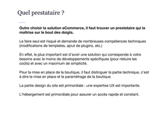 Quel prestataire ?
Outre choisir la solution eCommerce, il faut trouver un prestataire qui la
maîtrise sur le bout des doigts.
Le faire seul est risqué et demande de nombreuses compétences techniques
(modifications de templates, ajout de plugins, etc.)
En effet, le plus important est d’avoir une solution qui corresponde à votre
besoins avec le moins de développements spécifiques (pour réduire les
coûts) et avec un maximum de simplicité.
Pour la mise en place de la boutique, il faut distinguer la partie technique, c’est
à dire la mise en place et le paramétrage de la boutique
La partie design du site est primordiale : une expertise UX est importante.
L’hébergement est primordiale pour assurer un accès rapide et constant.
 