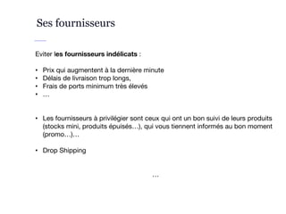 Ses fournisseurs
Eviter les fournisseurs indélicats :
• Prix qui augmentent à la dernière minute
• Délais de livraison trop longs,
• Frais de ports minimum très élevés
• …
• Les fournisseurs à privilégier sont ceux qui ont un bon suivi de leurs produits
(stocks mini, produits épuisés…), qui vous tiennent informés au bon moment
(promo…)…
• Drop Shipping
…
 
