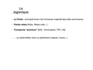 La
logistique
- La Poste : principal livreur de l’immense majorité des sites ecommerce
- Points relais (Kiala, Relais colis ..)
- Transports “premium” (DHL, Chronopost, TNT, US)
- … ou externaliser avec un partenaire (viapost, noyon,..)
 