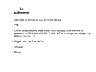 Le
paiement
- Nécessite un contrat de VAD avec une banque
- TPE
- Choisir une plateforme cross-canal, multi-banques, multi-moyens de
paiement, multi-devises et dotée d’outils de fraud-management et reporting
(Ogone, Paybox, …)
- Paypal avec des frais de 3%
- Chèques
- Bitcoin
 