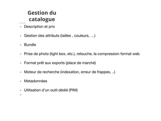 Gestion du
catalogue
- Description et prix
- Gestion des attributs (tailles , couleurs, …)
- Bundle
- Prise de photo (light box, etc.), retouche, la compression format web
- Format prêt aux exports (place de marché)
- Moteur de recherche (indexation, erreur de frappes, ..)
- Metadonnées
- Utilisation d’un outil dédié (PIM)
-
 