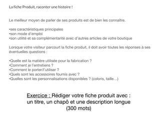 La fiche Produit, raconter une histoire !
Le meilleur moyen de parler de ses produits est de bien les connaître.
•ses caractéristiques principales
•son mode d’emploi
•son utilité et sa complémentarité avec d’autres articles de votre boutique
Lorsque votre visiteur parcourt la fiche produit, il doit avoir toutes les réponses à ses
éventuelles questions :
•Quelle est la matière utilisée pour la fabrication ?
•Comment je l’entretiens ?
•Comment le porter/l’utiliser ?
•Quels sont les accessoires fournis avec ?
•Quelles sont les personnalisations disponibles ? (coloris, taille…)
Exercice : Rédiger votre fiche produit avec :
un titre, un chapô et une description longue
(300 mots)
 