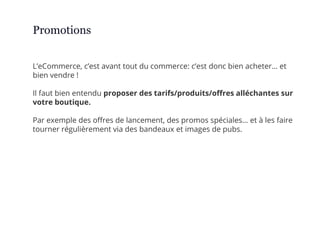 L’eCommerce, c’est avant tout du commerce: c’est donc bien acheter… et
bien vendre !
Il faut bien entendu proposer des tarifs/produits/offres alléchantes sur
votre boutique.
Par exemple des offres de lancement, des promos spéciales… et à les faire
tourner régulièrement via des bandeaux et images de pubs.
Promotions
 