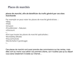 places de marché, afin de bénéficier du trafic généré par ces sites
marchands
Places de marchés
Par exemple on peut noter les places de marché généralistes :
•eBay
•FNAC
•Amazon
•PriceMinister – Rakuten
•cDiscount
•…
Ainsi que toutes les places de marché spécialisées :
•Brandalley (Mode)
•Etsy (artisanat)
•MonEchelle.fr (jardinage)
•…
Ces places de marché vont aussi prendre des commissions sur les ventes, mais
elles vont au moins vous attirer vos premiers clients, car n’oubliez pas qu’au départ
vous serez totalement invisible sur internet…
 