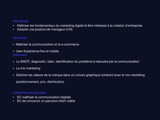PRÉ-REQUIS
• Maîtriser les fondamentaux du marketing digital et être intéressé à la création d'entreprise.
• Adopter une posture de manageur d'A5.
OBJECTIFS
• Maîtriser la communication et le e-commerce
• User-Experience fixe et mobile
CONTENUS
• Le SWOT, diagnostic, bilan, identification du problème à résoudre par la communication
• Le mix marketing
• Décliner les valeurs de la marque dans un univers graphique cohérent avec le mix marketing
(positionnement, prix, distribution).
COMPÉTENCES ÉVALUÉES
• EC maîtriser la communication digitale
• EC de concevoir un parcours client viable
 