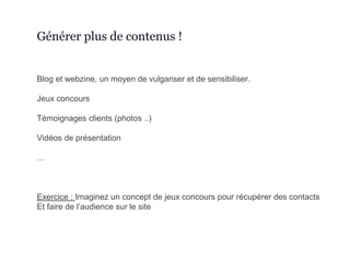 Blog et webzine, un moyen de vulgariser et de sensibiliser.
Jeux concours
Témoignages clients (photos ..)
Vidéos de présentation
…
Exercice : Imaginez un concept de jeux concours pour récupérer des contacts
Et faire de l’audience sur le site
Générer plus de contenus !
 
