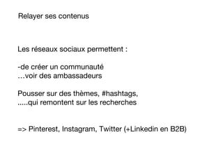 Relayer ses contenus
Les réseaux sociaux permettent :
-de créer un communauté
…voir des ambassadeurs
Pousser sur des thèmes, #hashtags,
.....qui remontent sur les recherches
=> Pinterest, Instagram, Twitter (+Linkedin en B2B)
 
