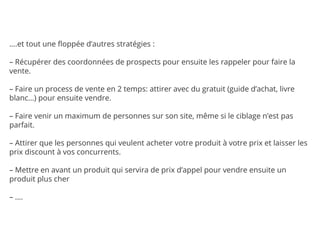 ….et tout une floppée d’autres stratégies :
– Récupérer des coordonnées de prospects pour ensuite les rappeler pour faire la
vente.
– Faire un process de vente en 2 temps: attirer avec du gratuit (guide d’achat, livre
blanc…) pour ensuite vendre.
– Faire venir un maximum de personnes sur son site, même si le ciblage n’est pas
parfait.
– Attirer que les personnes qui veulent acheter votre produit à votre prix et laisser les
prix discount à vos concurrents.
– Mettre en avant un produit qui servira de prix d’appel pour vendre ensuite un
produit plus cher
– ….
 