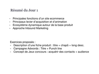Résumé du Jour 1
- Principales fonctions d’un site ecommerce
- Principaux levier d’acquisition et d’animation
- Ecosystème dynamique autour de la base produit
- Approche Inbound Marketing
Exercices proposés :
- Description d’une fiche produit : titre + chapô + long desc.
- Campagne Adwords : Titre + Punch line
- Concept de Jeux concours : acquérir des contacts + audience
 